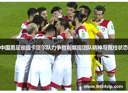 中国男足迎战卡塔尔队力争胜利展现团队精神与竞技状态